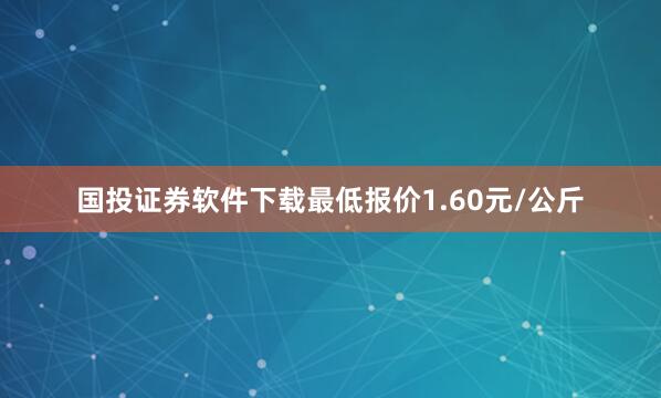 国投证券软件下载最低报价1.60元/公斤