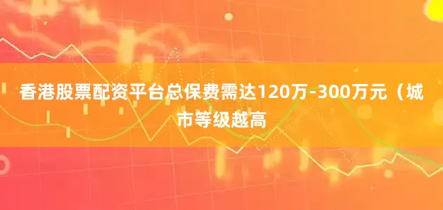香港股票配资平台总保费需达120万-300万元（城市等级越高