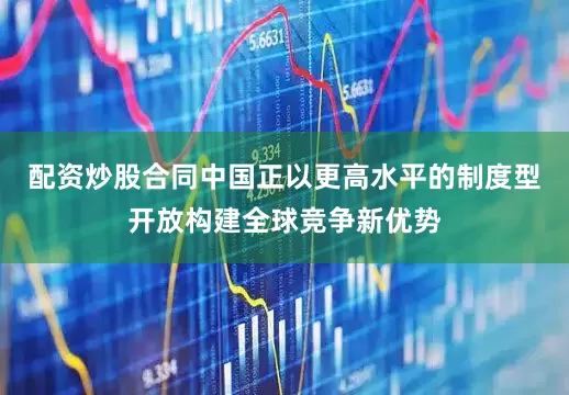 配资炒股合同中国正以更高水平的制度型开放构建全球竞争新优势