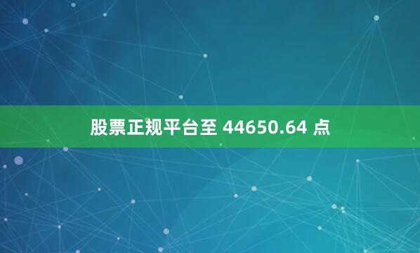 股票正规平台至 44650.64 点