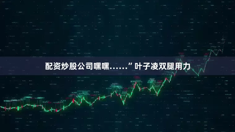 配资炒股公司嘿嘿……”叶子凌双腿用力