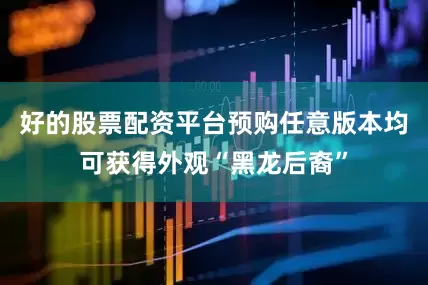 好的股票配资平台预购任意版本均可获得外观“黑龙后裔”