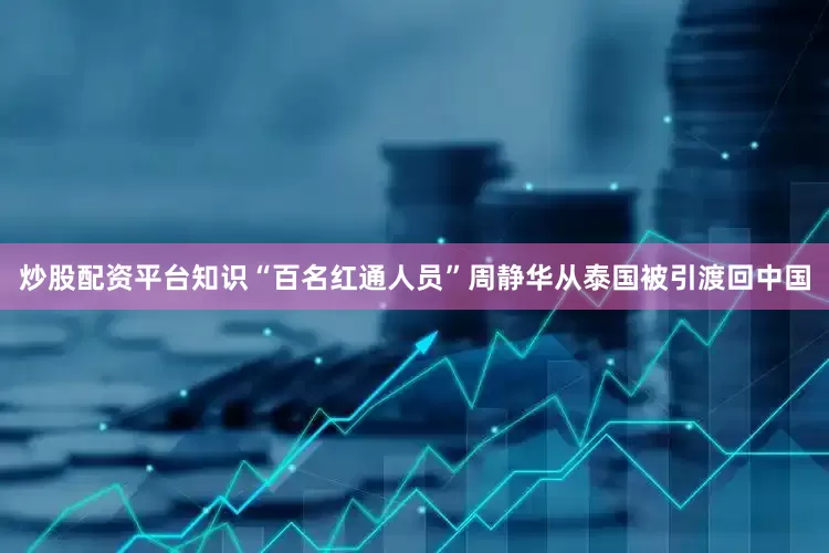 炒股配资平台知识“百名红通人员”周静华从泰国被引渡回中国