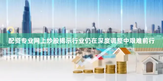 配资专业网上炒股揭示行业仍在深度调整中艰难前行